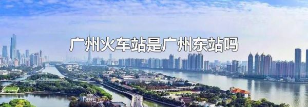 广州火车站是广州东站吗