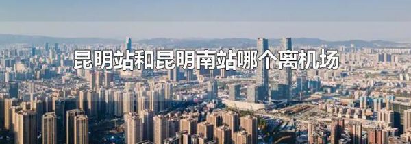 昆明站和昆明南站哪个离机场近