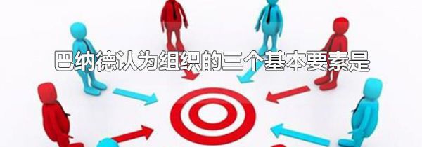 巴纳德认为组织的三个基本要素是