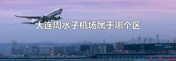 大连周水子机场属于哪个区