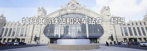 牡丹江高铁站和火车站在一起吗