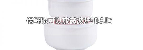 保鲜碗可以放微波炉加热吗