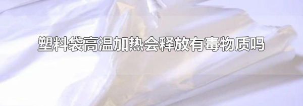 塑料袋高温加热会释放有毒物质吗