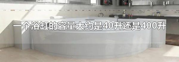 一个浴缸的容量大约是40升还是400升