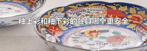 釉上彩和釉下彩的餐具哪个更安全