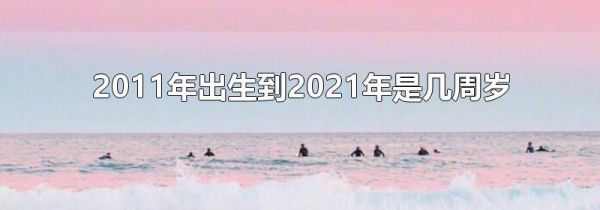 2011年出生到2021年是几周岁