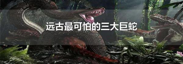 远古最可怕的三大巨蛇