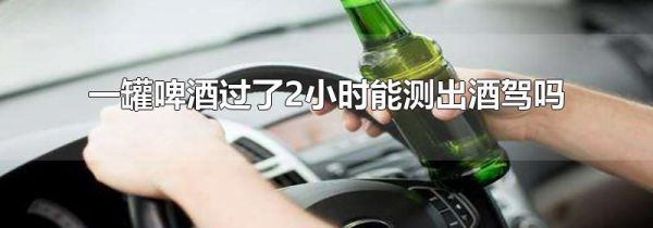 一罐啤酒过了2小时能测出酒驾吗