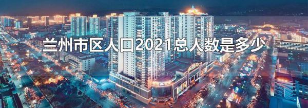 兰州市区人口2021总人数是多少