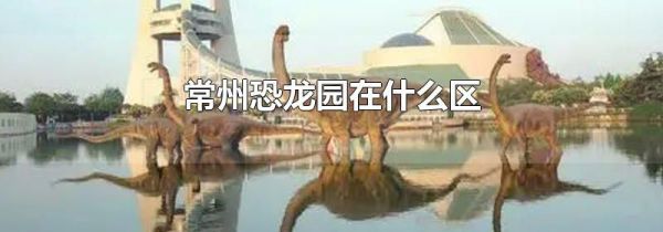 常州恐龙园在什么区