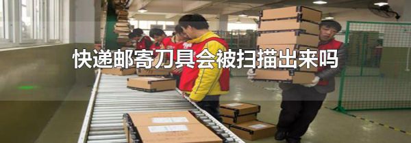 快递邮寄刀具会被扫描出来吗