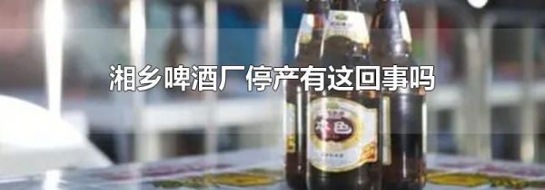 湘乡啤酒厂停产有这回事吗