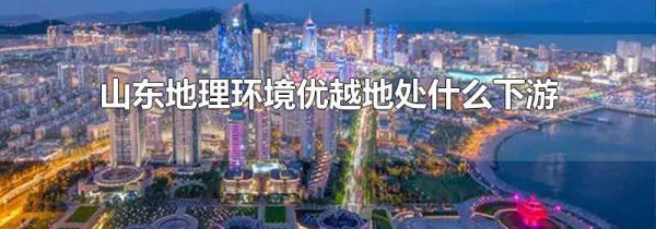 山东地理环境优越地处什么下游
