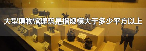大型博物馆建筑是指规模大于多少平方以上
