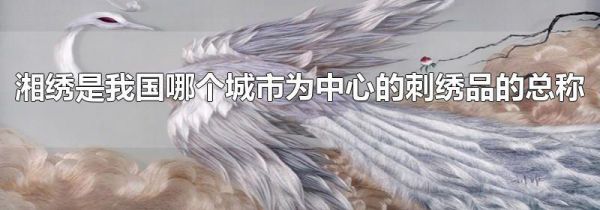 湘绣是我国哪个城市为中心的刺绣品的总称