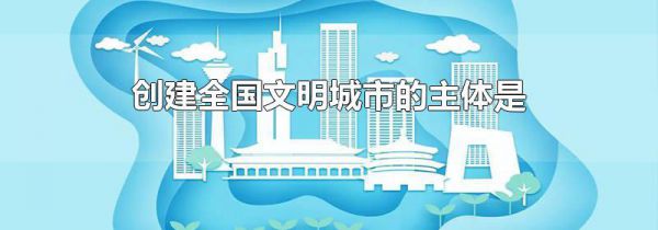 创建全国文明城市的主体是什么