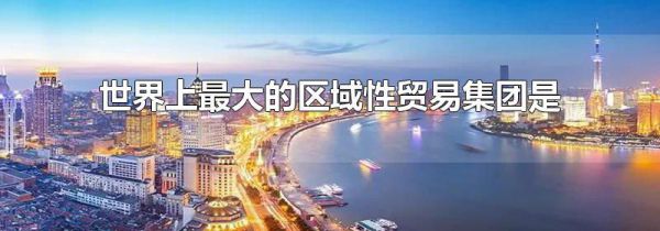 世界上最大的区域性贸易集团是