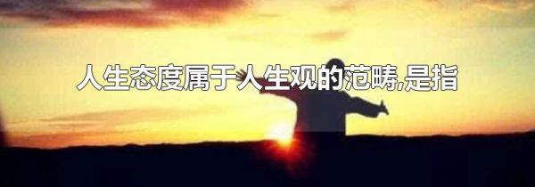 人生态度属于人生观的范畴,是指