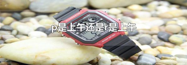 p是上午还是r是上午