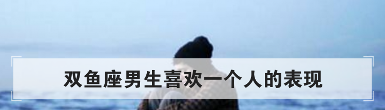 双鱼座男生喜欢一个人的表现