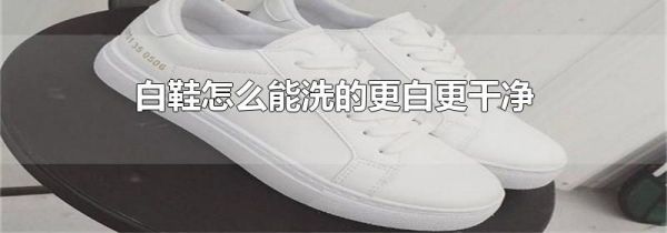 白鞋怎么能洗的更白更干净