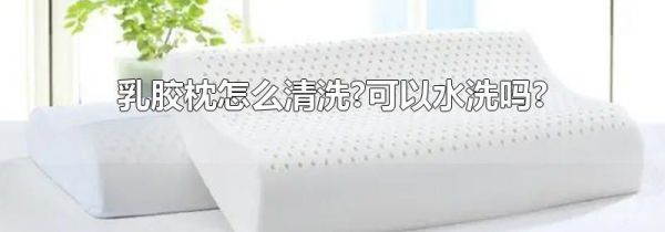 乳胶枕怎么清洗?可以水洗吗?