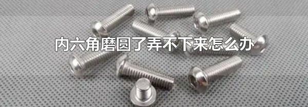 内六角磨圆了弄不下来怎么办
