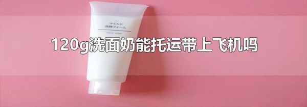 120g洗面奶能托运带上飞机吗