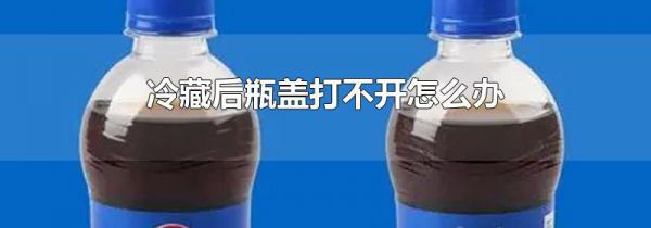 冷藏后瓶盖打不开怎么办