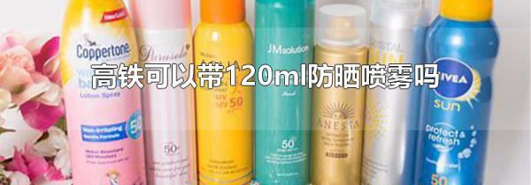 高铁可以带120ml防晒喷雾吗