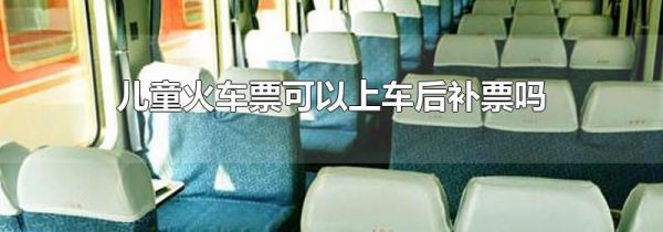 儿童火车票可以上车后补票吗