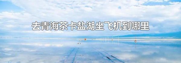 去青海茶卡盐湖坐飞机到哪里