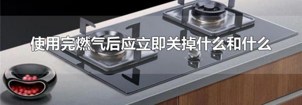 使用完燃气后应立即关掉什么和什么