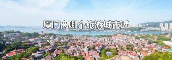 厦门离哪个旅游城市近