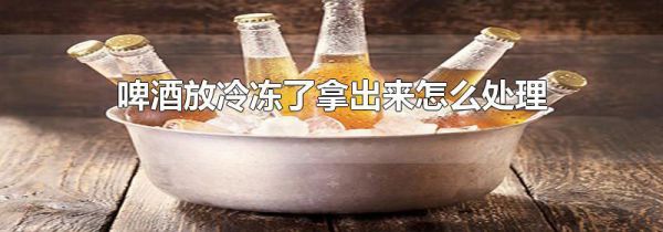 啤酒放冷冻了拿出来怎么处理