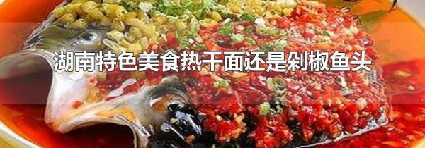 湖南特色美食热干面还是剁椒鱼头