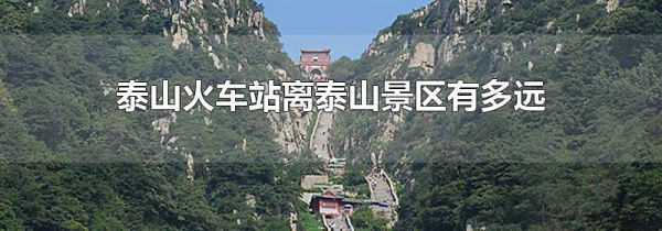 泰山火车站离泰山景区有多远