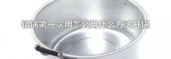 铝锅第一次用怎么用什么方法开锅