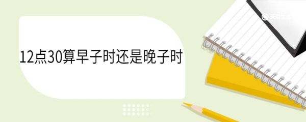 12点30算早子时还是晚子时 时辰是什么