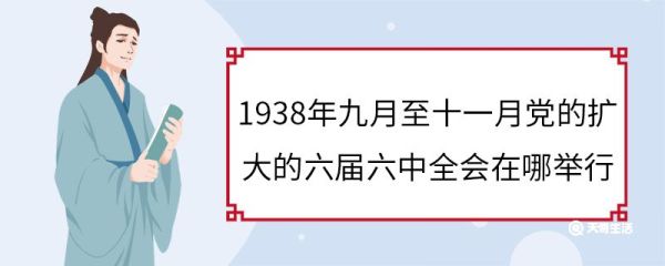 1938年九月至十一月党的扩大的六届六中全会在哪举行 1938年九月至十一月党的扩大的六届六中全会举行地点