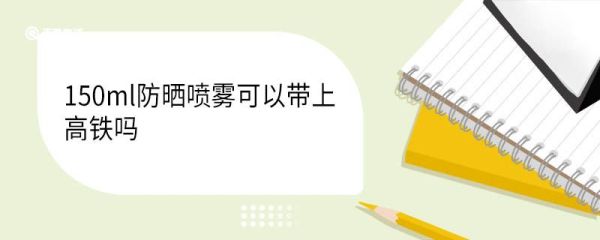 150ml防晒喷雾可以带上高铁吗 防晒喷雾高铁可以托运吗