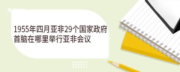 1955年四月亚非29个国家政府首脑在哪里举行亚非会议 亚非会议的五项原则是什么